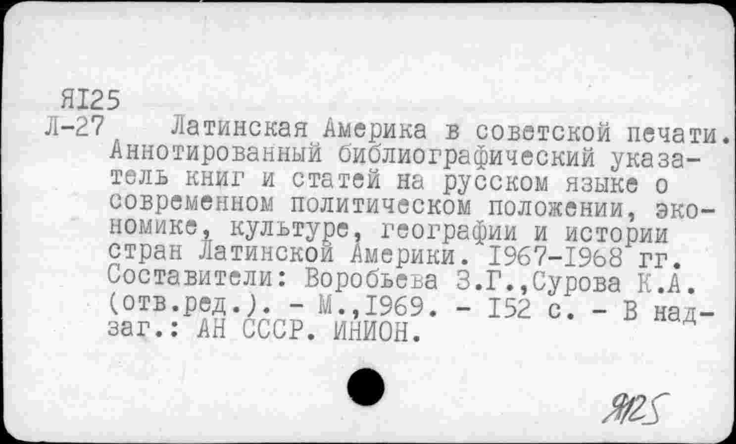 ﻿Я125
Л-27
Латинская Америка в советской печати. Аннотированный библиографический указатель книг и статей на русском языке о современном политическом положении, экономике, культуре, географии и истории стран Латинской Америки. 1967-1968 гг. Составители: Воробьева 3.Г.,Сурова К.А. (отв.ред.). - М.,1969. - 152 с. - В над— заг.: АН СССР. ИНИОН.	Д